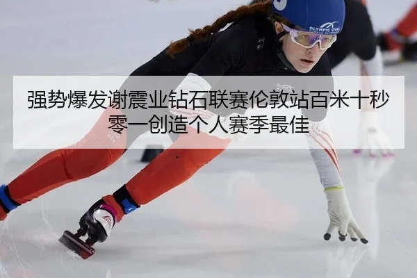 强势爆发谢震业钻石联赛伦敦站百米十秒零一创造个人赛季最佳